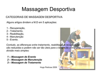 Massagem Desportiva
CATEGORIAS DE MASSAGEM DESPORTIVA
Alguns artigos dividem a M.D em 5 aplicações:

1 - Recuperação,
2 - Tratamento,
3 - Reabilitação,
4 - Manutenção
5 - Evento.

Contudo, as diferenças entre tratamento, reabilitação e recuperação
são reduzidas e podem não ser tão úteis para o terapeuta como uma
divisão mais simples:

1 – Massagem de Evento
2 – Massagem de Manutenção
3 – Massagem de Tratamento
                              Hugo Pedrosa 2009
 