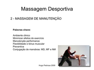 Massagem Desportiva
2 - MASSAGEM DE MANUTENÇÃO


 Palavras chave:

 Ambiente clinico
 Minimizar efeitos do exercício
 Manutenção performance
 Flexibilidade e tónus muscular
 Preventiva
 Conjugação de manobras: MD, MF e NM




                      Hugo Pedrosa 2009
 