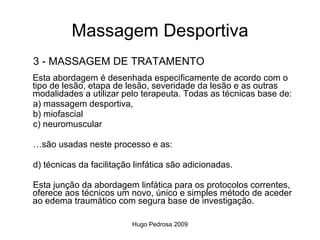 Massagem Desportiva
3 - MASSAGEM DE TRATAMENTO
Esta abordagem é desenhada especificamente de acordo com o
tipo de lesão, etapa de lesão, severidade da lesão e as outras
modalidades a utilizar pelo terapeuta. Todas as técnicas base de:
a) massagem desportiva,
b) miofascial
c) neuromuscular

…são usadas neste processo e as:

d) técnicas da facilitação linfática são adicionadas.

Esta junção da abordagem linfática para os protocolos correntes,
oferece aos técnicos um novo, único e simples método de aceder
ao edema traumático com segura base de investigação.

                          Hugo Pedrosa 2009
 
