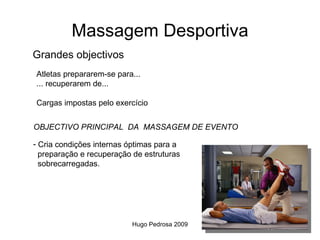 Massagem Desportiva
Grandes objectivos
Atletas prepararem-se para...
... recuperarem de...

Cargas impostas pelo exercício


OBJECTIVO PRINCIPAL DA MASSAGEM DE EVENTO

- Cria condições internas óptimas para a
  preparação e recuperação de estruturas
  sobrecarregadas.




                          Hugo Pedrosa 2009
 