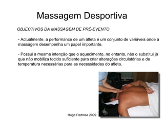 Massagem Desportiva
OBJECTIVOS DA MASSAGEM DE PRÉ-EVENTO

- Actualmente, a performance de um atleta é um conjunto de variáveis onde a
massagem desempenha um papel importante.

- Possui a mesma intenção que o aquecimento, no entanto, não o substitui já
que não mobiliza tecido suficiente para criar alterações circulatórias e de
temperatura necessárias para as necessidades do atleta.




                          Hugo Pedrosa 2009
 
