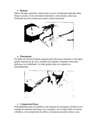 • Rolante
Mãos esticadas, paralelas, transversais ao osso. Geralmente aplicado sobre
braços e pernas. Com movimento alternado e com pressão, como que
formando um rolo compressor contra a massa muscular.
• Pinçamento
Os dedos em forma de pinças seguram parte da massa muscular e com ágeis
golpes separam-na do osso, soltando em seguida e tomando outra parte
próxima a ser trabalhada. As mãos podem agir em conjunto ou
alternadamente.
• Compressão Óssea
Principalmente para os membros, esta maneira de massagear constitui-se na
tomada do segmento (do braço, por exemplo), com as duas mãos em forma
cilíndrica, e na compressão de ambas e da massa muscular contra o osso.
 