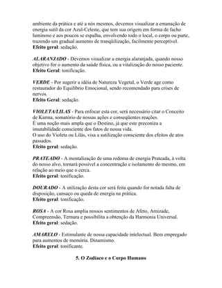 ambiente da prática e até a nós mesmos, devemos visualizar a emanação de
energia sutil da cor Azul-Celeste, que tem sua origem em forma de facho
luminoso e aos poucos se espalha, envolvendo todo o local, o corpo ou parte,
trazendo um gradual aumento de tranqüilização, facilmente perceptível.
Efeito geral: sedação.
ALARANJADO - Devemos visualizar a energia alaranjada, quando nosso
objetivo for o aumento da saúde física, ou a vitalização do nosso paciente.
Efeito Geral: tonificação.
VERDE - Por sugerir a idéia de Natureza Vegetal, o Verde age como
restaurador do Equilíbrio Emocional, sendo recomendado para crises de
nervos.
Efeito Geral: sedação.
VIOLETA/LILAS - Para enfocar esta cor, será necessário citar o Conceito
de Karma, somatório de nossas ações e conseqüentes reações.
É uma noção mais ampla que o Destino, já que este preconiza a
imutabilidade consciente dos fatos de nossa vida.
O uso do Violeta ou Lilás, visa a sutilização consciente dos efeitos de atos
passados.
Efeito geral: sedação.
PRATEADO - A mentalização de uma redoma de energia Prateada, à volta
do nosso alvo, tornará possível a concentração e isolamento do mesmo, em
relação ao meio que o cerca.
Efeito geral: tonificação.
DOURADO - A utilização desta cor será feita quando for notada falta de
disposição, cansaço ou queda de energia na prática.
Efeito geral: tonificação.
ROSA - A cor Rosa amplia nossos sentimentos de Afeto, Amizade,
Compreensão, Ternura e possibilita a obtenção da Harmonia Universal.
Efeito geral: sedação.
AMARELO - Estimulante de nossa capacidade intelectual. Bem empregado
para aumentos de memória. Dinamismo.
Efeito geral: tonificante.
5. O Zodíaco e o Corpo Humano
 
