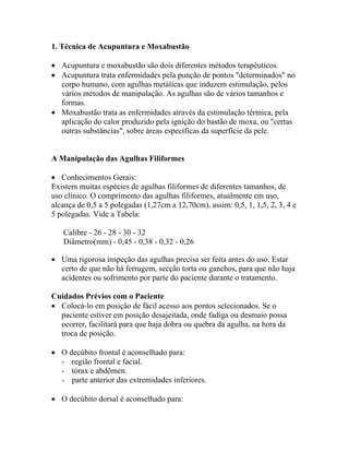 1. Técnica de Acupuntura e Moxabustão
• Acupuntura e moxabustão são dois diferentes métodos terapêuticos.
• Acupuntura trata enfermidades pela punção de pontos "determinados" no
corpo humano, com agulhas metálicas que induzem estimulação, pelos
vários métodos de manipulação. As agulhas são de vários tamanhos e
formas.
• Moxabustão trata as enfermidades através da estimulação térmica, pela
aplicação do calor produzido pela ignição do bastão de moxa, ou "certas
outras substâncias", sobre áreas específicas da superfície da pele.
A Manipulação das Agulhas Filiformes
• Conhecimentos Gerais:
Existem muitas espécies de agulhas filiformes de diferentes tamanhos, de
uso clínico. O comprimento das agulhas filiformes, atualmente em uso,
alcança de 0,5 a 5 polegadas (1,27cm a 12,70cm), assim: 0,5, 1, 1,5, 2, 3, 4 e
5 polegadas. Vide a Tabela:
Calibre - 26 - 28 - 30 - 32
Diâmetro(mm) - 0,45 - 0,38 - 0,32 - 0,26
• Uma rigorosa inspeção das agulhas precisa ser feita antes do uso. Estar
certo de que não há ferrugem, secção torta ou ganchos, para que não haja
acidentes ou sofrimento por parte do paciente durante o tratamento.
Cuidados Prévios com o Paciente
• Colocá-lo em posição de fácil acesso aos pontos selecionados. Se o
paciente estiver em posição desajeitada, onde fadiga ou desmaio possa
ocorrer, facilitará para que haja dobra ou quebra da agulha, na hora da
troca de posição.
• O decúbito frontal é aconselhado para:
- região frontal e facial.
- tórax e abdômen.
- parte anterior das extremidades inferiores.
• O decúbito dorsal é aconselhado para:
 
