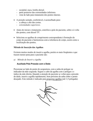 - occipital, nuca, lombo-dorsal.
- parte posterior das extremidades inferiores.
- virar de lado para tratamento dos pontos laterais.
• A posição sentado, confortável, é aconselhado para:
- a cabeça e alto das costas.
- extremidades superiores.
• Antes de iniciar o tratamento, esterilize a pele do paciente, sobre e à volta
dos pontos, com álcool 75º.
• Selecione as agulhas de comprimento correspondente à formação do
corpo do paciente e harmoniosa com a tolerância do corpo, assim como a
localização dos pontos.
Método de Inserção das Agulhas
Existem muitos modos de inserir a agulha, porém os mais freqüentes e que
trazem menor pena para o paciente são:
a) Método de Inserir a Agulha
Auxiliada Pela Pressão com o Dedo
Pressionar ao lado do ponto de acupuntura, com a unha do polegar ou
indicador da mão esquerda. Segure o cabo da agulha com o polegar e o
índice da mão direita. Quando a atenção do paciente se voltar para a pressão
do dedo, inserir a agulha rapidamente, bem próximo da unha sobre o ponto
desejado. Este método é indicado para pequenas agulhas (até 1,5 polegada).
 