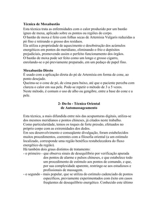 Técnica de Moxabustão
Esta técnica trata as enfermidades com o calor produzido por um bastão
ígneo de moxa, aplicado sobre os pontos ou regiões do corpo.
O bastão de moxa é feito com folhas secas de Artemísia Vulgaris reduzidas a
pó fino e retirando o grosso dos resíduos.
Ela utiliza a propriedade de aquecimento e desobstrução dos acúmulos
energéticos em pontos do meridiano, eliminando o frio e depósitos
prejudiciais, promovendo assim o perfeito funcionamento dos órgãos.
O bastão de moxa pode ser feito como um longo e grosso cigarro,
enrolando-se o pó previamente preparado, em um pedaço de papel fino.
Moxabustão Direto
É usado com a aplicação direta do pó de Artemísia em forma de cone, ao
ponto desejado.
Queima-se o cone de pó, de cima para baixo, até que o paciente perceba com
clareza o calor em sua pele. Pode-se repetir o método de 3 a 5 vezes.
Neste método, é comum o uso de alho ou gengibre, entre a base do cone e a
pele.
2- Do-In - Técnica Oriental
de Automassageamento
Esta técnica, a mais difundida entre nós das acupunturas digitais, utiliza-se
dos mesmos meridianos e pontos chineses, já citados neste trabalho.
Como particularidade, temos os toques de forte pressão, efetuados no
próprio corpo com as extremidades dos dedos.
Em seu desenvolvimento e conseqüente divulgação, foram estabelecidos
muitos procedimentos, coerentes com a filosofia oriental (a um estímulo
localizado, corresponde uma região benéfica restabelecedora do fluxo
energético da região).
Há também dois graus distintos de tratamento:
- o primeiro - que observa sinais de desequilíbrio por verificação apurada
dos pontos de alarme e pulsos chineses, e que estabelece todo
um procedimento de estímulo aos pontos de comando, e que,
por sua complexidade aparente, restringe-se aos estudiosos e
profissionais de massagem.
- o segundo - mais popular, que se utiliza do estímulo cadenciado de pontos
específicos, previamente experimentados com êxito em casos
freqüentes de desequilíbrio energético. Conhecido este último
 