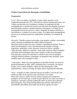como primeiros socorros.
Prática Característica de Massagem e Sensibilidade
Preparativos:
Local - Deve ser amplo e acolhedor. Limpo, calmo, gostoso e com
temperatura próxima dos 25ºC. Será bom ter música instrumental suave, em
volume que permita ouvir mudanças eventuais na respiração do (da)
massageado (a). A queima de incenso será feita antes da chegada da pessoa,
permanecendo somente o perfume durante a massagem. As roupas do (a)
massageador (a) devem ser leves, claras e folgadas, de forma a facilitar os
movimentos e o contato livre como a corpo. As roupas do(a) massageado(a)
devem ser as mínimas possíveis, respeitando, entretanto, os costumes da
pessoa.
Recepção - Receba a pessoa com calma, com atenção, carinho e curiosidade
sobre o máximo de detalhes dos hábitos diários da pessoa.
Questione sobre as horas de sono, vontade e capacidade de dormir. Sobre a
forma de alimentação, vícios, funcionamento do intestino e bexiga,
disposição, medicação, ciclos, humores, exercícios físicos, cirurgias.
Além do nome, endereço e telefone - anote tudo, inclusive sobre o trabalho
executado nesta massagem, bem como, atualize a cada nova massagem.
Peça para que a pessoa se sinta bem à vontade e que avise de qualquer
sensação dolorosa durante a massagem, ou qualquer outra sensação, como
também, entre uma massagem e outra.
A Massagem - Deite o(a) massageado(a) em decúbito frontal, em mesa ou
preferencialmente no chão, sobre colchonete fino e resistente, em lençóis
limpos, com os olhos fechados, cabeça de lado (alternando o lado
regularmente), e braços ao longo do corpo, pernas ligeiramente afastadas.
Inicio - Coloque-se sobre o paciente (de pé, de joelhos, com um pé e um
joelho no chão, ou de cócoras), mas sem forçar o seu corpo.
Inicie pelo cóccix e região sacra da coluna, tocando com a polpa dos
polegares, de tal forma que o centro de gravidade de seu corpo caia sobre os
polegares e aumente a pressão graduando maior ou menor peso aplicado
pelos polegares. Peça ao(a) massageado(a) que informe sobre dores ou
desconfortos percebidos pelo toque nas diversas regiões do corpo.
 