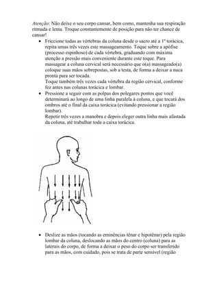 Atenção: Não deixe o seu corpo cansar, bem como, mantenha sua respiração
ritmada e lenta. Troque constantemente de posição para não ter chance de
cansar!
• Friccione todas as vértebras da coluna desde o sacro até a 1ª torácica,
repita umas três vezes este massageamento. Toque sobre a apófise
(processo espinhoso) de cada vértebra, graduando com máxima
atenção a pressão mais conveniente durante este toque. Para
massagear a coluna cervical será necessário que o(a) massageado(a)
coloque suas mãos sobrepostas, sob a testa, de forma a deixar a nuca
pronta para ser tocada.
Toque também três vezes cada vértebra da região cervical, conforme
fez antes nas colunas torácica e lombar.
• Pressione a seguir com as polpas dos polegares pontos que você
determinará ao longo de uma linha paralela à coluna, e que tocará dos
ombros até o final da caixa torácica (evitando pressionar a região
lombar).
Repetir três vezes a manobra e depois eleger outra linha mais afastada
da coluna, até trabalhar toda a caixa torácica.
• Deslize as mãos (tocando as eminências tênar e hipotênar) pela região
lombar da coluna, deslocando as mãos do centro (coluna) para as
laterais do corpo, de forma a deixar o peso do corpo ser transferido
para as mãos, com cuidado, pois se trata de parte sensível (região
 