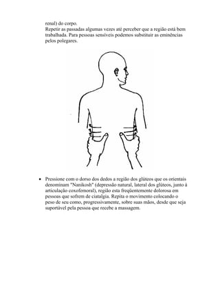 renal) do corpo.
Repetir as passadas algumas vezes até perceber que a região está bem
trabalhada. Para pessoas sensíveis podemos substituir as eminências
pelos polegares.
• Pressione com o dorso dos dedos a região dos glúteos que os orientais
denominam "Nanikosh" (depressão natural, lateral dos glúteos, junto à
articulação coxofemoral), região esta freqüentemente dolorosa em
pessoas que sofrem de ciatalgia. Repita o movimento colocando o
peso de seu como, progressivamente, sobre suas mãos, desde que seja
suportável pela pessoa que recebe a massagem.
 