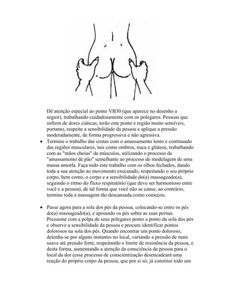 Dê atenção especial ao ponto VB30 (que aparece no desenho a
seguir), trabalhando cuidadosamente com os polegares. Pessoas que
sofrem de dores ciáticas, terão este ponto e região muito sensíveis,
portanto, respeite a sensibilidade da pessoa e aplique a pressão
moderadamente, de forma progressiva e não agressiva.
• Termine o trabalho das costas com o amassamento lento e continuado
das regiões musculares, tais como ombros, nuca e glúteos, trabalhando
com as "mãos cheias" de músculos, utilizando o processo de
"amassamento de pão" semelhante ao processo de modelagem de uma
massa amorfa. Faça todo este trabalho com os olhos fechados, dando
toda a sua atenção ao movimento executado, respeitando o seu próprio
corpo, bem como, o corpo e a sensibilidade do(a) massageado(a),
seguindo o ritmo do fluxo respiratório (que deve ser harmonioso entre
você e a pessoa), de tal forma que você não se canse, ao contrário,
termine toda a massagem tão descansada como começou.
• Passe agora para a sola dos pés da pessoa, colocando-se entre os pés
do(a) massageado(a), e apoiando os pés sobre as suas pernas.
Pressione com a polpa de seus polegares ponto a ponto da sola dos pés
e observe a sensibilidade da pessoa e procure identificar pontos
dolorosos na sola dos pés. Quando encontrar um ponto doloroso,
detenha-se por alguns instantes no local, variando a pressão de mais
suave até pressão forte, respeitando o limite de resistência da pessoa, e
desta forma, aumentando a atenção da consciência da pessoa para o
local da dor (esse processo de conscientização desencadeará uma
reação do próprio corpo da pessoa, que por si só, já constitui todo um
 