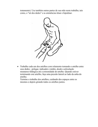 tratamento). Use também outras partes de sua mão neste trabalho, tais
como, o "nó dos dedos" e as eminências tênar e hipotênar.
• Trabalhe cada um dos artelhos com rolamento tomando o artelho entre
seus dedos - polegar, indicador e médio, desde a articulação
metatarso-falângica até a extremidade do artelho. Quando estiver
terminando este artelho, faça uma pressão lateral ao lado da unha do
artelho.
Termine o trabalho dos artelhos, cuidando dos espaços entre os
mesmos e depois girando todos os artelhos juntos.
 