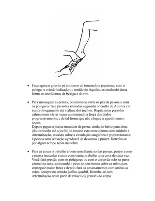 • Faça agora o giro do pé em torno do tornozelo e pressione, com o
polegar e o dedo indicador, o tendão de Aquiles, estimulando desta
forma os meridianos da bexiga e do rim.
• Para massagear as pernas, posicione-se entre os pés da pessoa e com
os polegares faça pressões ritmadas seguindo o tendão de Aquiles e o
seu prolongamento até a altura dos joelhos. Repita estas pressões
calmamente várias vezes aumentando a força dos dedos
progressivamente, e de tal forma que não chegue a agredir com o
toque.
Depois pegue a massa muscular da perna, ainda de baixo para cima
(do tornozelo até o joelho) e amasse esta musculatura com cuidado e
determinação, atuando sobre a circulação sangüínea e proporcionando
à pessoa uma sensação agradável de descanso e prazer. Detenha-se
por algum tempo nesta manobra.
• Para as coxas o trabalho é bem semelhante ao das pernas, porém como
a massa muscular é mais consistente, trabalhe uma coxa de cada vez.
Você fará pressão com os polegares ou com o dorso da mão na parte
central da coxa, colocando o peso do seu tronco sobre as mãos para
conseguir maior força e depois fará os amassamentos com ambas as
mãos, sempre no sentido joelho-quadril. Detenha-se com
determinação nesta parte de músculos grandes do corpo.
 