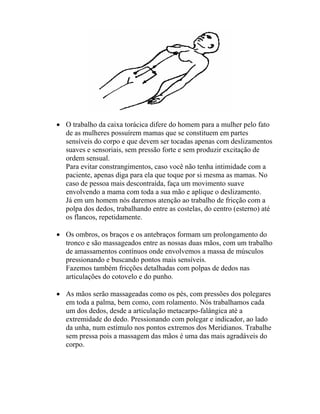 • O trabalho da caixa torácica difere do homem para a mulher pelo fato
de as mulheres possuírem mamas que se constituem em partes
sensíveis do corpo e que devem ser tocadas apenas com deslizamentos
suaves e sensoriais, sem pressão forte e sem produzir excitação de
ordem sensual.
Para evitar constrangimentos, caso você não tenha intimidade com a
paciente, apenas diga para ela que toque por si mesma as mamas. No
caso de pessoa mais descontraída, faça um movimento suave
envolvendo a mama com toda a sua mão e aplique o deslizamento.
Já em um homem nós daremos atenção ao trabalho de fricção com a
polpa dos dedos, trabalhando entre as costelas, do centro (esterno) até
os flancos, repetidamente.
• Os ombros, os braços e os antebraços formam um prolongamento do
tronco e são massageados entre as nossas duas mãos, com um trabalho
de amassamentos contínuos onde envolvemos a massa de músculos
pressionando e buscando pontos mais sensíveis.
Fazemos também fricções detalhadas com polpas de dedos nas
articulações do cotovelo e do punho.
• As mãos serão massageadas como os pés, com pressões dos polegares
em toda a palma, bem como, com rolamento. Nós trabalhamos cada
um dos dedos, desde a articulação metacarpo-falângica até a
extremidade do dedo. Pressionando com polegar e indicador, ao lado
da unha, num estímulo nos pontos extremos dos Meridianos. Trabalhe
sem pressa pois a massagem das mãos é uma das mais agradáveis do
corpo.
 