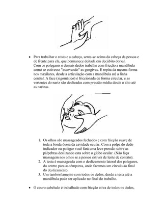 • Para trabalhar o rosto e a cabeça, sente-se acima da cabeça da pessoa e
de frente para ela, que permanece deitada em decúbito dorsal.
Com os polegares e demais dedos trabalhe com fricção a mandíbula
como se estivesse "escovando" as gengivas. E repita da mesma forma
nos maxilares, desde a articulação com a mandíbula até a linha
central. A face (zigomático) é friccionada de forma circular, e as
vertentes do nariz são deslizadas com pressão média desde o alto até
as narinas.
1. Os olhos são massageados fechados e com fricção suave de
toda a borda óssea da cavidade ocular. Com a polpa do dedo
indicador ou polegar você fará uma leve pressão sobre as
pálpebras deslizando esta sobre o globo ocular. (Não faça
massagem nos olhos se a pessoa estiver de lente de contato).
2. A testa é massageada com o deslizamento lateral dos polegares,
do centro para as têmporas, onde fazemos um círculo ao final
do deslizamento.
3. Um tamborilamento com todos os dedos, desde a testa até a
mandíbula pode ser aplicado no final do trabalho.
• O couro cabeludo é trabalhado com fricção ativa de todos os dedos,
 