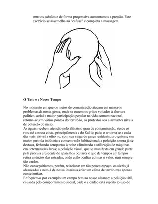 entre os cabelos e de forma progressiva aumentamos a pressão. Este
exercício se assemelha ao "cafuné" e completa a massagem.
O Tato e o Nosso Tempo
No momento em que os meios de comunicação atacam em massa os
problemas da nossa gente, onde se ouvem os gritos voltados à abertura
político-social e maior participação popular na vida comum nacional,
retoma-se, em vários pontos do território, os protestos aos alarmantes níveis
de poluição do meio.
As águas recebem atenção pelo altíssimo grau de contaminação, desde os
rios até a nossa costa, principalmente a do Sul do país; o ar torna-se a cada
dia mais visível a olho nu, com sua carga de gases residuais, proveniente em
maior parte da indústria e concentração habitacional; a poluição sonora já se
destaca, fechando aeroportos à noite e limitando a utilização de máquinas
em determinadas áreas; a poluição visual, que se manifesta em grande parte
pela procura crescente de aparelhos oculares e que de tempos em tempos
retira anúncios das estradas, onde estão ocultas colinas e vales, nem sempre
tão verdes.
Não conseguiríamos, porém, relacionar em tão pouco espaço, os níveis já
alcançados e nem é de nosso interesse criar um clima de terror, mas apenas
conscientizar.
Enfoquemos por exemplo um campo bem ao nosso alcance: a poluição tátil,
causada pelo comportamento social, onde o cidadão está sujeito ao uso de
 