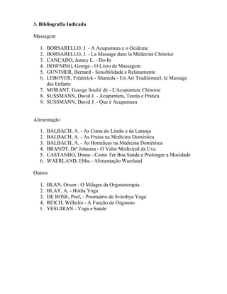 3. Bibliografia Indicada
Massagem
1. BORSARELLO. J. - A Acupuntura e o Ocidente
2. BORSARELLO, J. - La Massage dans la Médecine Chinoise
3. CANÇADO, Juracy L. - Do-In
4. DOWNING, George - O Livro de Massagem
5. GUNTHER, Bernard - Sensibilidade e Relaxamento
6. LEBOYER, Frédérick - Shantala - Un Art Traditionnel: le Massage
des Enfants
7. MORANT, George Soulié de - L'Acuponture Chinoise
8. SUSSMANN, David J. - Acupuntura, Teoria e Prática
9. SUSSMANN, David J. - Que é Acupuntura
Alimentação
1. BALBACH, A. - As Curas do Limão e da Laranja
2. BALBACH, A. - As Frutas na Medicina Doméstica
3. BALBACH, A. - As Hortaliças na Medicina Doméstica
4. BRANDT, Drª Johanna - O Valor Medicinal da Uva
5. CASTANHO, Dieno - Como Ter Boa Saúde e Prolongar a Mocidade
6. WAERLAND, Ebba - Alimentação Waerland
Outros
1. BEAN, Orson - O Milagre da Orgonoterapia
2. BLAY, A. - Hotha Yoga
3. DE ROSE, Prof, - Prontuário de Svásthya Yoga
4. REICH, Wilhelm - A Função do Orgasmo
5. YESUDIAN - Yoga e Saúde
 