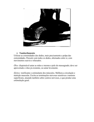 • Tamborilamento
Utilizar as extremidades dos dedos, mais precisamente a polpa das
extremidades. Percutir com todos os dedos, alternados entre si, com
movimentos suaves e relaxados.
Óleo: dispensável untar as mãos e mesmo a pele do massageado; deve ser
aproveitado o óleo já existente, ou untar levemente.
Efeitos: tonificante e estimulante dos músculos. Melhora a circulação e
nutrição muscular. Excita as terminações nervosas sensitivas e motoras
superficiais, atuando também sobre centros nervosos, o que produz uma
estimulação geral.
 
