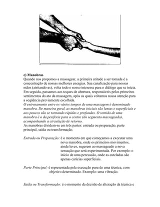 c) Manobras
Quando nos propomos a massagear, a primeira atitude a ser tomada é a
concentração de nossas melhores energias. Sua canalização para nossas
mãos (atritando-as), volta todo o nosso interesse para o diálogo que se inicia.
Em seguida, passamos aos toques de abertura, responsáveis pelos primeiros
sentimentos do ato da massagem, após os quais voltamos nossa atenção para
a seqüência previamente escolhida.
O entrosamento entre os vários tempos de uma massagem é denominado
manobra. De maneira geral, as manobras iniciais são lentas e superficiais e
aos poucos vão se tornando rápidas e profundas. O sentido de uma
manobra é o da periferia para o centro (do segmento massageado),
acompanhando a circulação de retorno.
As manobras dividem-se em três partes: entrada ou preparação, parte
principal, saída ou transformação.
Entrada ou Preparação: é o momento em que começamos a executar uma
nova manobra, onde os primeiros movimentos,
ainda leves, sugerem ao massageado a nova
sensação que será experimentada. Por exemplo: o
início de uma percussão, onde as cuteladas são
apenas carícias superficiais.
Parte Principal: é representada pela execução pura de uma técnica, com
objetivo determinado. Exemplo: uma vibração.
Saída ou Transformação: é o momento da decisão de alteração da técnica e
 