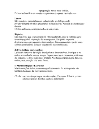 a preparação para a nova técnica.
Podemos classificar as manobras, quanto ao tempo de execução, em:
Lentas
São manobras executadas com toda atenção ao diálogo, onde
preferivelmente devemos executar as mentalizações. Aguçam a sensibilidade
do tato.
Efeitos: calmante, antiespasmódico e analgésico.
Rápidas
São manobras que se executam em ritmo acelerado, onde a cadência deve
estar conjugada à respiração do massageador. Em geral, requerem
deslizamentos, que separam estas manobras das antecedentes e posteriores.
Efeitos: estimulante, ativador circulatório e desintoxicante.
d) Criatividade em Manobras
Leia com atenção a descrição das técnicas e das manobras. Pratique-as na
ordem aconselhada, em um amigo. Depois, convide-o para outra prática no
dia seguinte. E deixe suas mãos criarem. Não fuja completamente da nossa
ordem, mas, atenção crie a sua forma.
e) Movimentações e Exercícios
Movimentações: feitas pelo massageador no como do massageado; são
também chamadas de exercícios passivos.
Flexão: movimento que segue as articulações. Exemplo: dobrar a perna à
altura do joelho. Tombar a cabeça para frente.
 