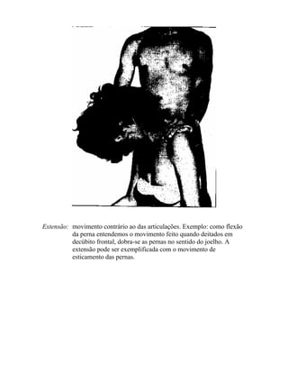 Extensão: movimento contrário ao das articulações. Exemplo: como flexão
da perna entendemos o movimento feito quando deitados em
decúbito frontal, dobra-se as pernas no sentido do joelho. A
extensão pode ser exemplificada com o movimento de
esticamento das pernas.
 