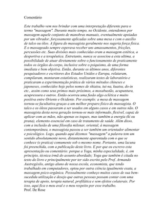 Comentário
Este trabalho vem nos brindar com uma interpretação diferente para o
termo "massagem". Durante muito tempo, no Ocidente, entendemos por
massagem aquele conjunto de manobras manuais, eventualmente apoiadas
por um vibrador, forçosamente aplicadas sobre uma mesa e com o auxílio
de talco ou óleo. A figura do massagista geralmente nos sugeria força física.
E o massageado sempre esperava receber uns amassamentos, fricções,
percussões etc. Suas divisões mais conhecidas eram a massagem estética, a
desportiva e a terapêutica. Entretanto, nunca se associou a esta ultima, a
possibilidade de atuar diretamente sobre o funcionamento de praticamente
todos os órgãos do corpo, inclusive sobre o psiquismo, de uma forma
imediata e bem objetiva. Então, durante os últimos anos, diferentes
pesquisadores e escritores dos Estados Unidos e Europa, relataram,
compilaram, montaram estatísticas, realizaram testes de laboratório e
praticaram a experimentação prática de vários métodos chineses e
japoneses, conhecidos hoje pelos nomes de shiatsu, tui-na, kuatsu, do-in
etc., assim como seus primos mais próximos, a moxabustão, acupuntura,
acupressura e outros. Então ocorreu uma fusão algo eclética e muito
positiva entre Oriente e Ocidente. Por exemplo: a mesa de massagem
tornou-se facultativa graças a um melhor preparo físico do massagista. O
talco e os óleos passaram a ser usados em alguns casos e em outros não. O
massagista desta nova geração tornou-se mais informado, flexível, capaz de
aplicar com as mãos, não apenas os toques, mas também a energia (ki ou
prana), elemento essencial em caso de tratamento de saúde. Além disso,
com a inclusão de uma filosofia milenar, oriental, à massagem
contemporânea, o massagista passou a ser também um orientador alimentar
e psicológico. Logo, quando aqui dizemos "massagem" a palavra tem um
sentido absolutamente novo, distantemente aparentada com o que se
conhece (e pratica) comumente sob o mesmo nome. Portanto, uma lacuna
foi preenchida, com a publicação deste livro. E por que eu escrevo esta
apresentação ou comentário: porque a Yoga, minha especialidade, é, em
princípio, técnica irmã do assunto abordado; Yoga que também é citada no
texto do livro e principalmente por ter sido escrito pelo Prof. Armando
Austregésilo, antigo aluno de nossa escola, economista, que tendo
trabalhado em computadores, optou por outra ciência igualmente exata, a
massagem psico-orgânica. Pessoalmente conheço muitos casos de sua bem-
sucedida utilização e desejo que outras pessoas possam contar com uma
terapia de apoio, terapia natural, profilática e sem efeitos colaterais. Por
isso, aqui fica o meu aval e o meu respeito por esse trabalho.
Prof. De Rose
 