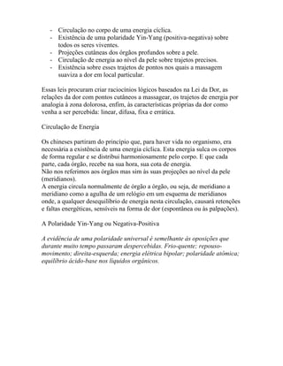 - Circulação no corpo de uma energia cíclica.
- Existência de uma polaridade Yin-Yang (positiva-negativa) sobre
todos os seres viventes.
- Projeções cutâneas dos órgãos profundos sobre a pele.
- Circulação de energia ao nível da pele sobre trajetos precisos.
- Existência sobre esses trajetos de pontos nos quais a massagem
suaviza a dor em local particular.
Essas leis procuram criar raciocínios lógicos baseados na Lei da Dor, as
relações da dor com pontos cutâneos a massagear, os trajetos de energia por
analogia à zona dolorosa, enfim, às características próprias da dor como
venha a ser percebida: linear, difusa, fixa e errática.
Circulação de Energia
Os chineses partiram do princípio que, para haver vida no organismo, era
necessária a existência de uma energia cíclica. Esta energia sulca os corpos
de forma regular e se distribui harmoniosamente pelo corpo. E que cada
parte, cada órgão, recebe na sua hora, sua cota de energia.
Não nos referimos aos órgãos mas sim às suas projeções ao nível da pele
(meridianos).
A energia circula normalmente de órgão a órgão, ou seja, de meridiano a
meridiano como a agulha de um relógio em um esquema de meridianos
onde, a qualquer desequilíbrio de energia nesta circulação, causará retenções
e faltas energéticas, sensíveis na forma de dor (espontânea ou às palpações).
A Polaridade Yin-Yang ou Negativa-Positiva
A evidência de uma polaridade universal é semelhante às oposições que
durante muito tempo passaram despercebidas. Frio-quente; repouso-
movimento; direita-esquerda; energia elétrica bipolar; polaridade atômica;
equilíbrio ácido-base nos líquidos orgânicos.
 