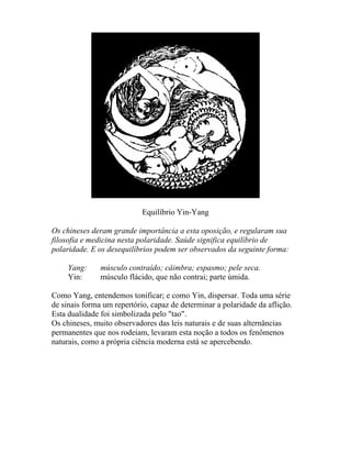 Equilíbrio Yin-Yang
Os chineses deram grande importância a esta oposição, e regularam sua
filosofia e medicina nesta polaridade. Saúde significa equilíbrio de
polaridade. E os desequilíbrios podem ser observados da seguinte forma:
Yang: músculo contraído; câimbra; espasmo; pele seca.
Yin: músculo flácido, que não contrai; parte úmida.
Como Yang, entendemos tonificar; e como Yin, dispersar. Toda uma série
de sinais forma um repertório, capaz de determinar a polaridade da aflição.
Esta dualidade foi simbolizada pelo "tao".
Os chineses, muito observadores das leis naturais e de suas alternâncias
permanentes que nos rodeiam, levaram esta noção a todos os fenômenos
naturais, como a própria ciência moderna está se apercebendo.
 