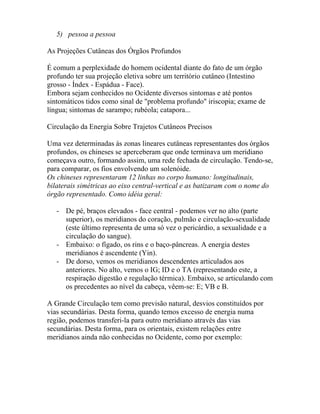 5) pessoa a pessoa
As Projeções Cutâneas dos Órgãos Profundos
É comum a perplexidade do homem ocidental diante do fato de um órgão
profundo ter sua projeção eletiva sobre um território cutâneo (Intestino
grosso - Índex - Espádua - Face).
Embora sejam conhecidos no Ocidente diversos sintomas e até pontos
sintomáticos tidos como sinal de "problema profundo" iriscopia; exame de
língua; sintomas de sarampo; rubéola; catapora...
Circulação da Energia Sobre Trajetos Cutâneos Precisos
Uma vez determinadas às zonas lineares cutâneas representantes dos órgãos
profundos, os chineses se aperceberam que onde terminava um meridiano
começava outro, formando assim, uma rede fechada de circulação. Tendo-se,
para comparar, os fios envolvendo um solenóide.
Os chineses representaram 12 linhas no corpo humano: longitudinais,
bilaterais simétricas ao eixo central-vertical e as batizaram com o nome do
órgão representado. Como idéia geral:
- De pé, braços elevados - face central - podemos ver no alto (parte
superior), os meridianos do coração, pulmão e circulação-sexualidade
(este último representa de uma só vez o pericárdio, a sexualidade e a
circulação do sangue).
- Embaixo: o fígado, os rins e o baço-pâncreas. A energia destes
meridianos é ascendente (Yin).
- De dorso, vemos os meridianos descendentes articulados aos
anteriores. No alto, vemos o IG; ID e o TA (representando este, a
respiração digestão e regulação térmica). Embaixo, se articulando com
os precedentes ao nível da cabeça, vêem-se: E; VB e B.
A Grande Circulação tem como previsão natural, desvios constituídos por
vias secundárias. Desta forma, quando temos excesso de energia numa
região, podemos transferi-la para outro meridiano através das vias
secundárias. Desta forma, para os orientais, existem relações entre
meridianos ainda não conhecidas no Ocidente, como por exemplo:
 