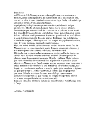 Introdução
A idéia central de Massageamento teria surgido no momento em que o
Homem, ainda na fase primitiva da Humanidade, ao se acidentar em luta,
corrida ou salto, levou a mão instintivamente ao lugar da dor e descobriu que
um grande alívio advinha daqueles toques.
A própria arqueologia mostra que em templos e palácios das antigas
civilizações - Hindu, Chinesa, Egípcia, Persa - havia alusões a figuras
humanas que praticavam exercícios corporais em si próprios ou em outros.
Em nossa História, consta uma infinidade de povos que cultuavam a forma
física - Helênicos em Esparta ou os Romanos - que difundiram no Ocidente
a idéia do massageamento do corpo através dos toques e da hidroterapia.
Através dos tempos, a Massagem tem tido sempre um papel consciente nas
mais diversas formas do desenvolvimento humano.
Hoje, em todo o mundo, os estudiosos da matéria insistem para o fato da
Massagem servir como importante ponto de apoio aos esportes, terapias e
finalmente para o dia-a-dia tão sofisticado do homem atual.
O trabalho que ora desenvolvemos em nosso centro, no Rio de Janeiro, se
orienta pelas diversas correntes em curso nos mais distantes pontos do
planeta, tendo franco parentesco com a filosofia reichiana. Muito embora,
por vezes tenha sido necessário sutilizar e aprimorar os conceitos éticos
vigentes, a Massagem no Brasil começa agora a tomar um novo rumo, com o
árduo trabalho de informar que o fato de tocar ou ser tocado no corpo, não
impõe, necessariamente, nenhum obstáculo e princípios morais ou religiosos
de qualquer espécie. Muito ao contrário, a forma a que nos propomos
praticar e difundir, se assemelha mais a um diálogo espontâneo de
comunicação espiritual (já que o corpo é o templo do espírito) e não um
recurso de uma gratificação meramente sensorial.
Fica aqui firmado o propósito cultural do nosso trabalho - Um Diálogo com
o Corpo.
Armando Austregesilo
 