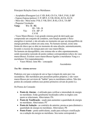 Principais Relações Entre os Meridianos
- Acoplados (Passagem-Lo): C-ID, B-R, CS-TA, VB-F, P-IG, E-BP
- Esposo-Esposa (pulsos): C-P, BP-F, E-VB, ID-IG, B-TA, R-CS
- Meio-dia - Meia-noite: P-B, C-VB, ID-F, R-IG, CS-E, TA-BP
- Pequena Circulação:
Yang: TA - E - IG
ID - VB - B
Yin: CS - BP - P
C-F-R
- Vasos Maravilhosos: é um grande sistema geral de derivação que
compreende um conjunto de condutos, sem função quando o fluxo
energético é normal, e são ativados no momento em que um desequilíbrio de
energia perturba a ordem em uma zona. No homem normal, existe uma
forma de chave que se abre no momento de uma afecção, automaticamente,
levando o excesso de energia para um vaso maravilhoso.
No homem em desequilíbrio, este sistema não se abre espontaneamente,
sendo necessária à pressão do ponto cutâneo correspondente (chave do vaso
maravilhoso). Existem vasos maravilhosos ligados a meridianos Yang e a
meridianos Yin (separadamente).
- Vasos Mistos: Jenn Mo – concepção
Ascendentes
Tou Mo - sistema nervoso
Podemos crer que a energia de um se liga à origem de outro por vias
secundárias. São meridianos por possuírem pontos próprios; e são vasos
maravilhosos por servirem de "ladrão" para os meridianos nobres. Não têm
pontos de comando embora seus pontos primeiros sirvam de ponto Lo.
Os Pontos de Comando
• Ponto de Alarme - é utilizado para verificar a intensidade de energia
no meridiano. Estão geralmente localizados sobre os órgãos com
quem se relacionam. Abreviatura: PA
• Ponto de Tonificação - usado para aumentar a quantidade de energia
no meridiano. Abreviatura: PT
• Ponto de Sedação - ao contrário do anterior, presta-se para diminuir a
quantidade de energia no meridiano. Abreviatura: PS
• Ponto Fonte - ponto ambivalente, usado para reforçar a tonificação
ou a sedação da energia no meridiano. Seu nome corresponde à
 