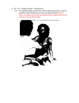 • PA - P1 - Estúdio Central - Tchong-Fou -
Loc.: No segundo espaço intercostal, sobre a linha para-axilar, a qual se
encontra a duas distâncias, por fora, da linha mamilar.Sobre o
tórax, no espaço intercostal, na margem lateral superior da terceira
costela, 6 tsun da linha média.
 