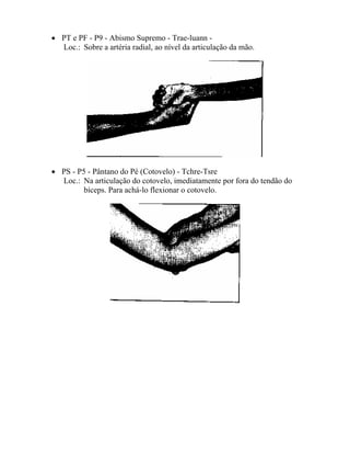 • PT e PF - P9 - Abismo Supremo - Trae-luann -
Loc.: Sobre a artéria radial, ao nível da articulação da mão.
• PS - P5 - Pântano do Pé (Cotovelo) - Tchre-Tsre
Loc.: Na articulação do cotovelo, imediatamente por fora do tendão do
bíceps. Para achá-lo flexionar o cotovelo.
 