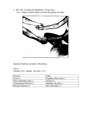 • PH - P8 - Conduto do Meridiano - Tsing-Tsiu -
Loc.: Sobre a artéria radial, na altura da apófise do rádio.
Quando Tonificar ou Sedar o Meridiano
Yin (-)
Pulmão: (Yin - Radial - Do alto) - 3-5 -
Excesso Falta
Tosse ( ) Espádua, Dorso frio ( )
Dorso dolorido/Lado ( ) Insônia ( )
Transpiração/Poliúria ( ) Mudança de pele ( )
Bocejos/Espirros ( ) Dor clavicular ( )
 
