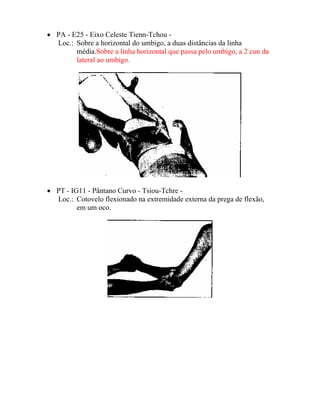 • PA - E25 - Eixo Celeste Tienn-Tchou -
Loc.: Sobre a horizontal do umbigo, a duas distâncias da linha
média.Sobre a linha horizontal que passa pelo umbigo, a 2 cun da
lateral ao umbigo.
• PT - IG11 - Pântano Curvo - Tsiou-Tchre -
Loc.: Cotovelo flexionado na extremidade externa da prega de flexão,
em um oco.
 