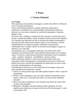 1ª Parte
1. Técnica Ocidental
a) O Toque
Para aquele que nunca praticou massagem, o ponto mais difícil é a forma de
tocar o corpo da outra pessoa.
Como num diálogo de palavras, quando ainda não conhecemos o
interlocutor ou acabamos de ser apresentados formalmente, faltam-nos
palavras e as conversas costumam se constituir de perguntas e respostas
rápidas e frias.
No nosso caso, o diálogo é composto de tato, que por ser muito mais ativo
do que o sentido da audição, requer de ambas as partes muito mais empenho.
Um conselho que deixamos aos que se iniciam nas sendas da massagem é
que antes de mais nada, procure relaxar todos os seus músculos, esvaziar
completamente seu campo de atenção, afastando os pensamentos
relacionados com o mundo exterior ao momento da massagem e aguçar ao
máximo a sua visão tátil.
Aconselhamos que o massageador atrite bem suas mãos (já de olhos
fechados), procurando perceber cada milímetro destas partes de seu próprio
corpo. Ao iniciar o toque procure transmitir sentimentos como os seguintes:
- afeto - respeito - harmonia - sensibilidade - interesse mútuo.
Muito importante também é o fato de que durante toda a prática da
massagem, ambos (massageador e massageado) não devem se abstrair da
prática, pois seria o mesmo que abandonar um interlocutor em meio a uma
conversa, transformando-a em monólogo.
Consultando um famoso livro norte-americano de massagem, pude reter
estes conselhos que enumerarei a seguir:
1. Utilize as várias pressões que suas mãos podem imprimir sobre o corpo do
massageado.
2. Porém, o mais importante é que suas mãos estejam transmitindo relaxa -
mento, e para isso, é necessário que todo o seu corpo esteja realmente
relaxado.
3. Deixe suas mãos amoldarem-se aos contornos das partes do corpo sobre
as quais estão passando.
4. Mantenha velocidade e pressão uniforme sobre cada parte. Isto não
significa que tenham que ser iguais do início ao fim da massagem - variar
é necessário e útil.
 
