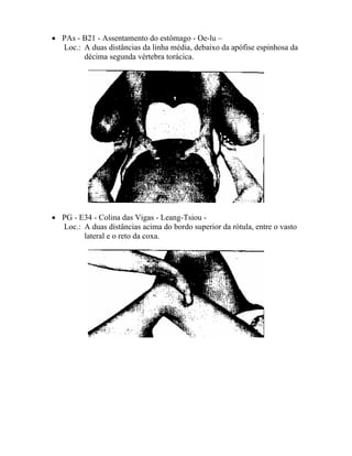 • PAs - B21 - Assentamento do estômago - Oe-lu –
Loc.: A duas distâncias da linha média, debaixo da apófise espinhosa da
décima segunda vértebra torácica.
• PG - E34 - Colina das Vigas - Leang-Tsiou -
Loc.: A duas distâncias acima do bordo superior da rótula, entre o vasto
lateral e o reto da coxa.
 