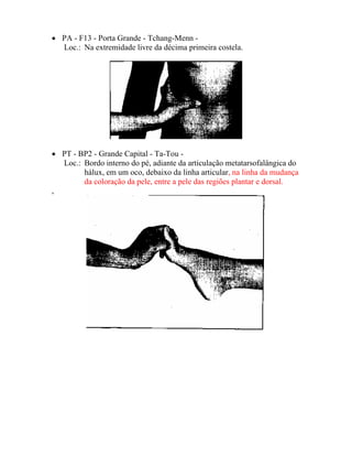 • PA - F13 - Porta Grande - Tchang-Menn -
Loc.: Na extremidade livre da décima primeira costela.
• PT - BP2 - Grande Capital - Ta-Tou -
Loc.: Bordo interno do pé, adiante da articulação metatarsofalângica do
hálux, em um oco, debaixo da linha articular, na linha da mudança
da coloração da pele, entre a pele das regiões plantar e dorsal.
,
 