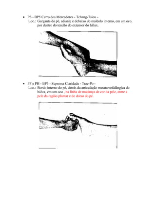 • PS - BP5 Cerro dos Mercadores - Tchang-Tsiou -
Loc.: Garganta do pé, adiante e debaixo do maléolo interno, em um oco,
por dentro do tendão do extensor do hálux.
• PF e PH - BP3 - Suprema Claridade - Trae-Po -
Loc.: Bordo interno do pé, detrás da articulação metatarsofalângica do
hálux, em um oco , na linha de mudança de cor da pele, entre a
pele da região plantar e do dorso do pé.
 