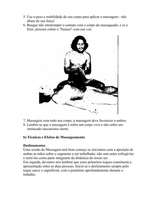5. Use o peso e mobilidade do seu corpo para aplicar a massagem - não
abuse de sua força!
6. Busque não interromper o contato com o corpo do massageado, e se o
fizer, procure cobrir o "buraco" com sua voz.
7. Massageie com todo seu corpo, a massagem deve favorecer a ambos.
8. Lembre-se que a massagem é sobre um corpo vivo e não sobre um
intrincado mecanismo inerte.
b) Técnicas e Efeitos de Massageamento
Deslizamentos
Uma sessão de Massagem terá bom começo se iniciamos com a aposição de
ambas as mãos sobre o segmento a ser trabalhado; não sem antes esfregá-las
e senti-las como parte integrante da dinâmica do nosso ser.
Em seguida, devemos nos lembrar que estes primeiros toques constituem a
apresentação entre as duas pessoas. Inicia-se o deslizamento sempre pelo
toque suave e superficial, com o paulatino aprofundamento durante o
trabalho.
 