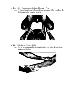• PAs - B20 - Assentamento do Baço-Pâncreas - Pi-lu -
Loc.: A duas distâncias da linha média, debaixo da apófise espinhosa da
décima primeira vértebra torácica.
• PG - BP8 - Força Celeste - Ti-Tsi -
Loc.: Bordo posterior da tíbia, a três distâncias, por baixo da interlinha
articular do joelho.
 