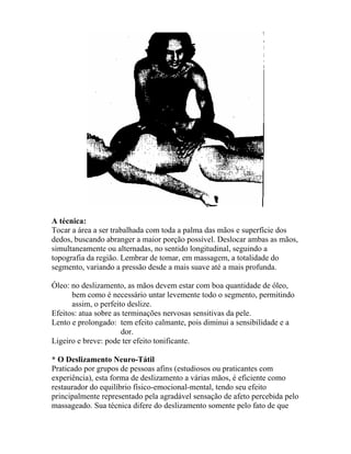 A técnica:
Tocar a área a ser trabalhada com toda a palma das mãos e superfície dos
dedos, buscando abranger a maior porção possível. Deslocar ambas as mãos,
simultaneamente ou alternadas, no sentido longitudinal, seguindo a
topografia da região. Lembrar de tomar, em massagem, a totalidade do
segmento, variando a pressão desde a mais suave até a mais profunda.
Óleo: no deslizamento, as mãos devem estar com boa quantidade de óleo,
bem como é necessário untar levemente todo o segmento, permitindo
assim, o perfeito deslize.
Efeitos: atua sobre as terminações nervosas sensitivas da pele.
Lento e prolongado: tem efeito calmante, pois diminui a sensibilidade e a
dor.
Ligeiro e breve: pode ter efeito tonificante.
* O Deslizamento Neuro-Tátil
Praticado por grupos de pessoas afins (estudiosos ou praticantes com
experiência), esta forma de deslizamento a várias mãos, é eficiente como
restaurador do equilíbrio físico-emocional-mental, tendo seu efeito
principalmente representado pela agradável sensação de afeto percebida pelo
massageado. Sua técnica difere do deslizamento somente pelo fato de que
 
