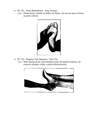 • PS - R1 - Fonte Borbulhante - Iong-Tsiuann -
Loc.: Planta do pé, estando os dedos em flexão, em um oco que se forma
na parte anterior.
• PF - R3 - Pequeno Vale Supremo - Trae-Tsri
Loc.: Parte interna do pé, meia distância atrás do maléolo interno, em
cima do calcâneo, sobre a artéria tibial posterior.
 