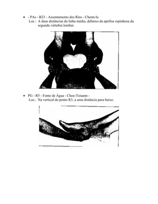 • - PAs - B23 - Assentamento dos Rins - Chenn-lu
Loc.: A duas distâncias da linha média, debaixo da apófise espinhosa da
segunda vértebra lombar.
• PG - R5 - Fonte de Água - Choe-Tsiuann -
Loc.: Na vertical do ponto R3, a uma distância para baixo.
 