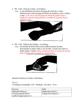 • PG - CS4 - Porta do Limite - Tsri-Menn -
Loc.: A sete distâncias por baixo da prega do cotovelo; a cinco
distâncias por cima da prega de flexão da munheca, entre o rádio e
a ulna. A 10 cm (5 cun) da prega de flexão do punho entre o
tendão do músculo longo palmar e o tendão do músculo flexor
radial do carpo.
• PH - CS8 - Palácio das Fadigas - Lao-Kong -
Loc.: Na metade da dobra transversal média da palma da mão;
flexionando os dedos sobre o oco da mão, o ponto fica entre os
dedos anular e médio. Sobre a palma da mão, no centro da mesma,
junto à borda, entre os terceiro e quarto dedos.
Quando Tonificar ou Sedar o Meridiano
Yin (-)
Circulação-sexualidade: (Yin - Mediano - Do alto) - 19-21 -
Excesso Falta
Opressão/Cólera ( ) Depressão moral ( )
Coração agitado/Dores
surdas/Arquejo para rir ( )
Fadiga/Sem alegria ( )
 