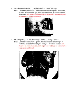 • PA - (Respiração) - VC17 - Meio do Peito - Trann-Tchong –
Loc.: Linha média anterior, a uma distância e meia da ponta do esterno,
ao nível da horizontal que passa pelos mamilos, no quarto espaço
intercostal. Na altura do quarto espaço intercostal, na linha medial
do esterno na altura do mamilo.
• PA - (Digestão) - VC12 - Estômago Central - Tchong-Koann –
Loc.: Linha média anterior, a quatro distâncias acima do umbigo, ou
ponto médio da linha que liga o umbigo à ponta do esterno. No
abdome na linha mediana, entre o processo xifóide do osso esterno
e a cicatriz umbilical.
 