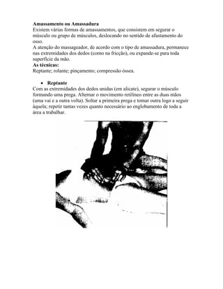 Amassamento ou Amassadura
Existem várias formas de amassamentos, que consistem em segurar o
músculo ou grupo de músculos, deslocando no sentido de afastamento do
osso.
A atenção do massageador, de acordo com o tipo de amassadura, permanece
nas extremidades dos dedos (como na fricção), ou expande-se para toda
superfície da mão.
As técnicas:
Reptante; rolante; pinçamento; compressão óssea.
• Reptante
Com as extremidades dos dedos unidas (em alicate), segurar o músculo
formando uma prega. Alternar o movimento retilíneo entre as duas mãos
(uma vai e a outra volta). Soltar a primeira prega e tomar outra logo a seguir
àquela; repetir tantas vezes quanto necessário ao englobamento de toda a
área a trabalhar.
 