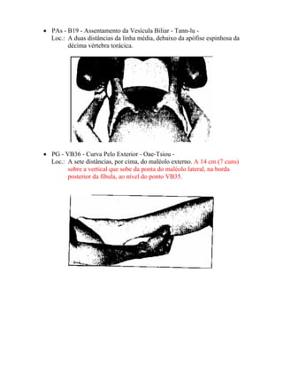 • PAs - B19 - Assentamento da Vesícula Biliar - Tann-lu -
Loc.: A duas distâncias da linha média, debaixo da apófise espinhosa da
décima vértebra torácica.
• PG - VB36 - Curva Pelo Exterior - Oae-Tsiou -
Loc.: A sete distâncias, por cima, do maléolo externo. A 14 cm (7 cuns)
sobre a vertical que sobe da ponta do maléolo lateral, na borda
posterior da fíbula, ao nível do ponto VB35.
 