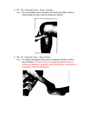• PT - F8 - Fonte da Curva - Tsiou- Tsiuann -
Loc.: Na extremidade interna da dobra de flexão do joelho, contra a
tuberosidade da tíbia, atrás do tendão do sartório.
• PS - F2 - Intervalo Ativo - Sing-Tsienn -
Loc.: No espaço interdigital do primeiro e segundo artelhos, sobre a
base do hálux. No dorso do pé, no espaço localizado entre as
cabeças do primeiro e segundo ossos metatársicos, ou posterior a
articulação metatarsofalangiana.
 