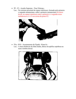 • PF - F3 - Assalto Supremo - Trae-Tchrong -
Loc.: No extremo proximal do espaço interósseo, formado pelo primeiro
e segundo metatarsiano, sobre o primeiro metatarsiano.No dorso
do pé, no espaço interósseo entre o primeiro e o segundo ossos
metatársicos e a 1,5 cun acima do ponto F2.
• PAs - B18 - Assentamento do Fígado - Kann-lu -
Loc.: A duas distâncias da linha média, abaixo da apófise espinhosa na
nona vértebra dorsal.
 