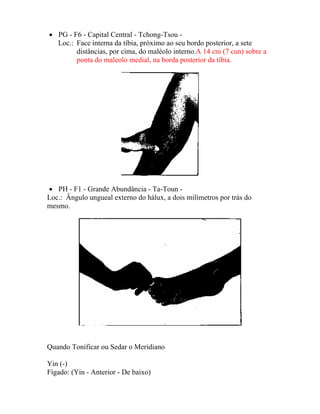 • PG - F6 - Capital Central - Tchong-Tsou -
Loc.: Face interna da tíbia, próximo ao seu bordo posterior, a sete
distâncias, por cima, do maléolo interno.A 14 cm (7 cun) sobre a
ponta do maleolo medial, na borda posterior da tíbia.
• PH - F1 - Grande Abundância - Ta-Toun -
Loc.: Ângulo ungueal externo do hálux, a dois milímetros por trás do
mesmo.
Quando Tonificar ou Sedar o Meridiano
Yin (-)
Fígado: (Yin - Anterior - De baixo)
 